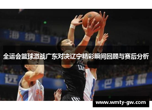 全运会篮球激战广东对决辽宁精彩瞬间回顾与赛后分析